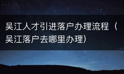 吴江人才引进落户办理流程（吴江落户去哪里办理）