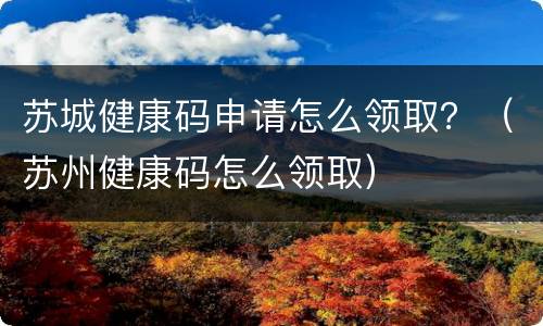 苏城健康码申请怎么领取？（苏州健康码怎么领取）