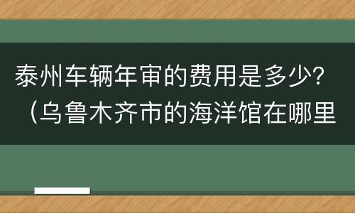 泰州车辆年审的费用是多少？（乌鲁木齐市的海洋馆在哪里）