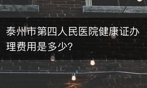 泰州市第四人民医院健康证办理费用是多少？