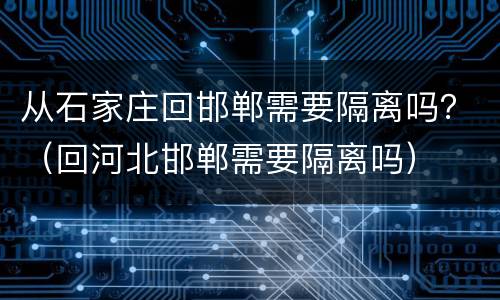 从石家庄回邯郸需要隔离吗？（回河北邯郸需要隔离吗）