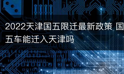 2022天津国五限迁最新政策 国五车能迁入天津吗