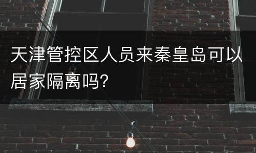 天津管控区人员来秦皇岛可以居家隔离吗？