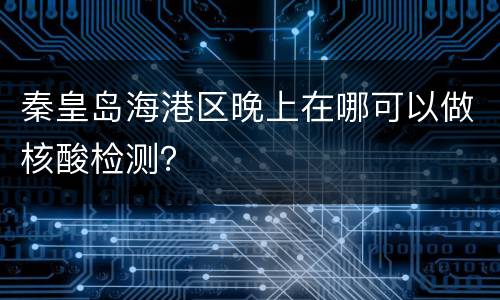 秦皇岛海港区晚上在哪可以做核酸检测？