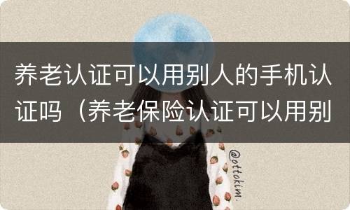 养老认证可以用别人的手机认证吗（养老保险认证可以用别人的手机吗）
