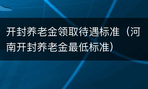 开封养老金领取待遇标准（河南开封养老金最低标准）
