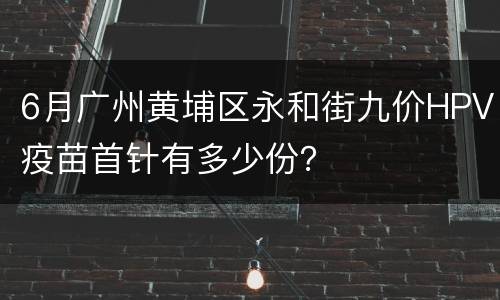 6月广州黄埔区永和街九价HPV疫苗首针有多少份？