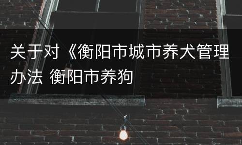 关于对《衡阳市城市养犬管理办法 衡阳市养狗