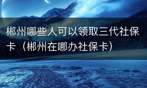 郴州哪些人可以领取三代社保卡（郴州在哪办社保卡）