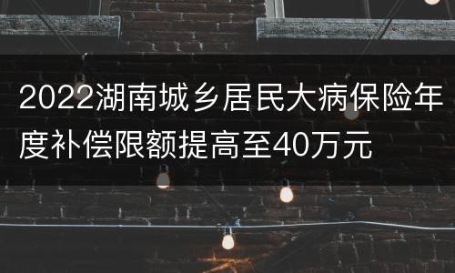 2022湖南城乡居民大病保险年度补偿限额提高至40万元