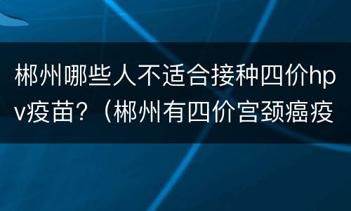 郴州哪些人不适合接种四价hpv疫苗?（郴州有四价宫颈癌疫苗吗）