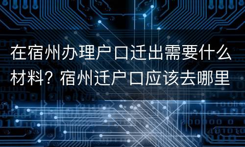 在宿州办理户口迁出需要什么材料? 宿州迁户口应该去哪里办