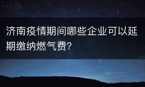 济南疫情期间哪些企业可以延期缴纳燃气费？
