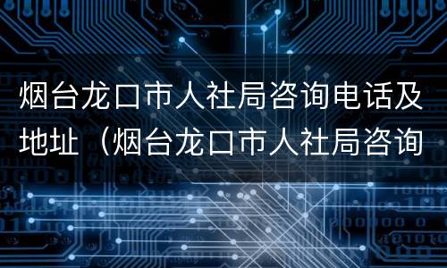 烟台龙口市人社局咨询电话及地址（烟台龙口市人社局咨询电话及地址是多少）