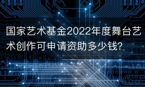 国家艺术基金2022年度舞台艺术创作可申请资助多少钱？