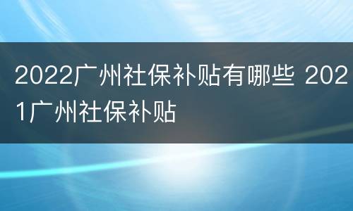 2022广州社保补贴有哪些 2021广州社保补贴