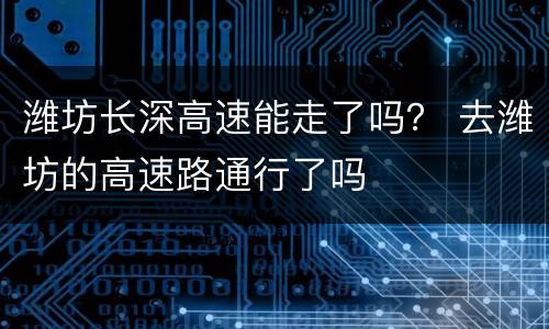 潍坊长深高速能走了吗？ 去潍坊的高速路通行了吗