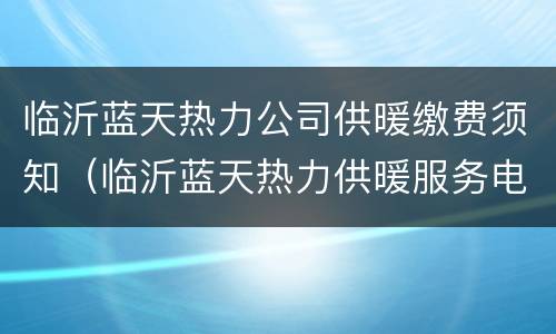 临沂蓝天热力公司供暖缴费须知（临沂蓝天热力供暖服务电话）