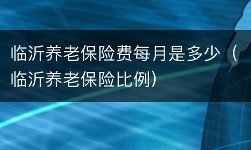 临沂养老保险费每月是多少（临沂养老保险比例）