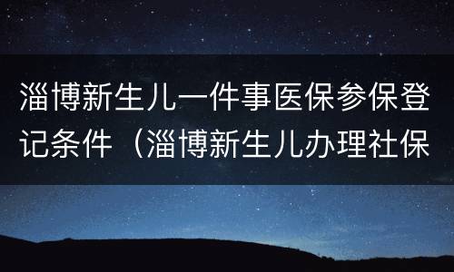 淄博新生儿一件事医保参保登记条件（淄博新生儿办理社保卡）