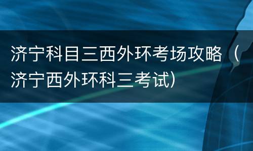 济宁科目三西外环考场攻略（济宁西外环科三考试）