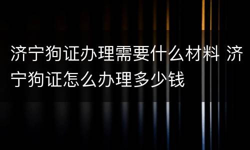 济宁狗证办理需要什么材料 济宁狗证怎么办理多少钱