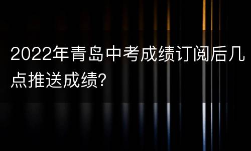 2022年青岛中考成绩订阅后几点推送成绩？