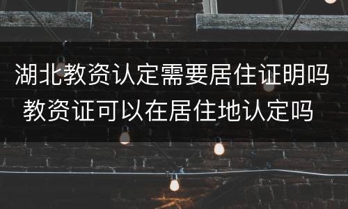 湖北教资认定需要居住证明吗 教资证可以在居住地认定吗