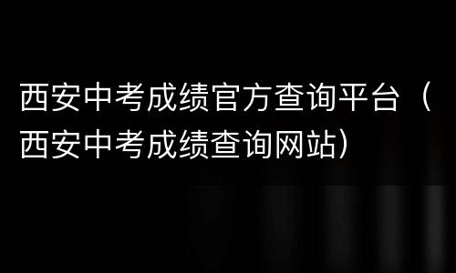 西安中考成绩官方查询平台（西安中考成绩查询网站）