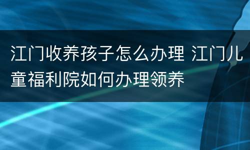 江门收养孩子怎么办理 江门儿童福利院如何办理领养