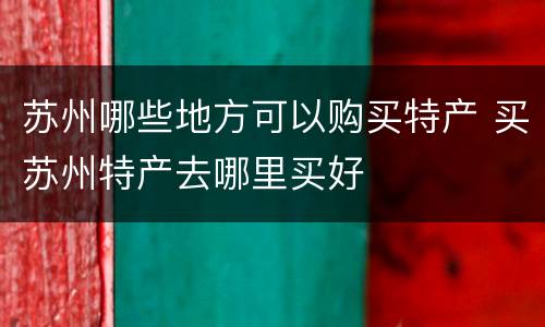 苏州哪些地方可以购买特产 买苏州特产去哪里买好