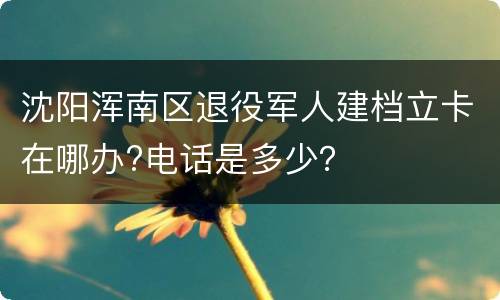 沈阳浑南区退役军人建档立卡在哪办?电话是多少？