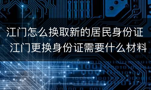 江门怎么换取新的居民身份证 江门更换身份证需要什么材料