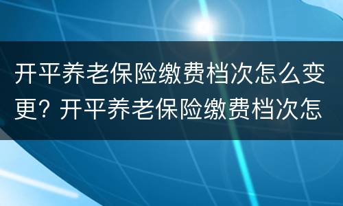 开平养老保险缴费档次怎么变更? 开平养老保险缴费档次怎么变更了