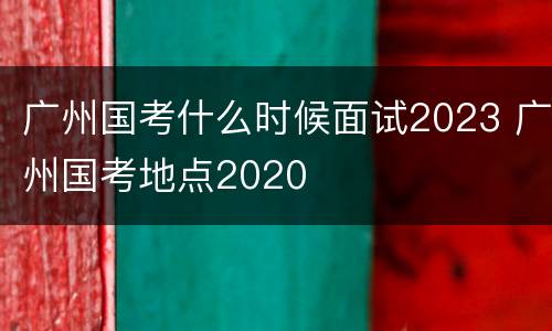 广州国考什么时候面试2023 广州国考地点2020