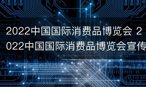 2022中国国际消费品博览会 2022中国国际消费品博览会宣传