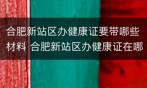 合肥新站区办健康证要带哪些材料 合肥新站区办健康证在哪里