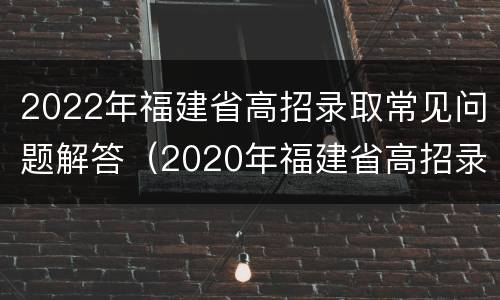 2022年福建省高招录取常见问题解答（2020年福建省高招录取情况）