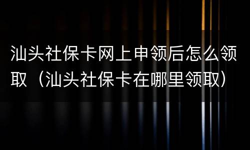 汕头社保卡网上申领后怎么领取（汕头社保卡在哪里领取）