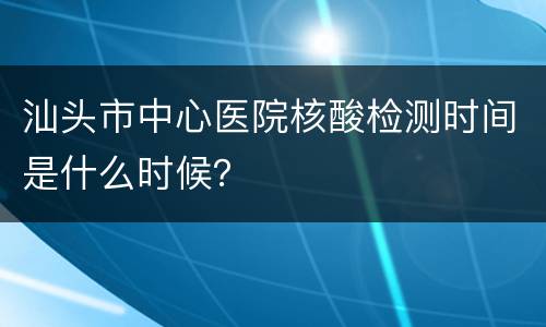 汕头市中心医院核酸检测时间是什么时候？