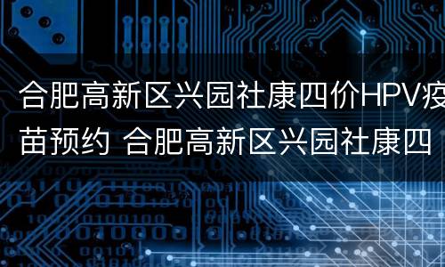 合肥高新区兴园社康四价HPV疫苗预约 合肥高新区兴园社康四价hpv疫苗预约