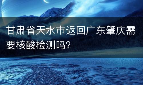甘肃省天水市返回广东肇庆需要核酸检测吗？