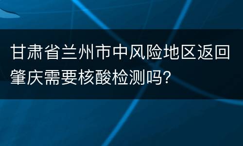 甘肃省兰州市中风险地区返回肇庆需要核酸检测吗？