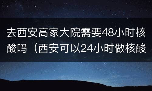 去西安高家大院需要48小时核酸吗（西安可以24小时做核酸的地方）