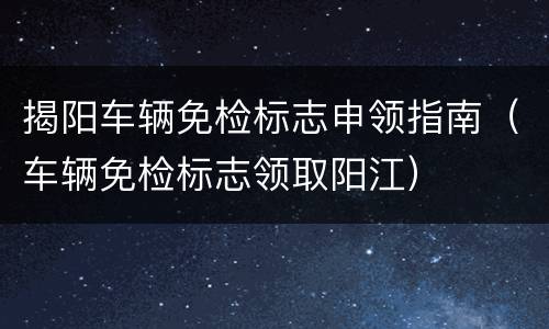 揭阳车辆免检标志申领指南（车辆免检标志领取阳江）