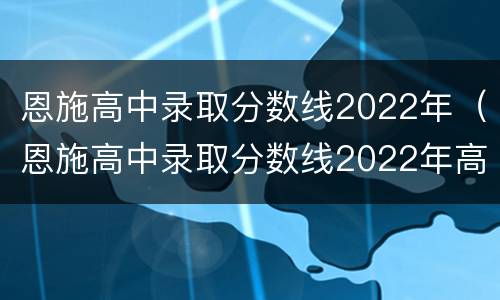 恩施高中录取分数线2022年（恩施高中录取分数线2022年高考）