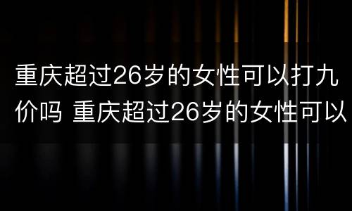 重庆超过26岁的女性可以打九价吗 重庆超过26岁的女性可以打九价吗疫苗
