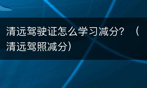 清远驾驶证怎么学习减分？（清远驾照减分）