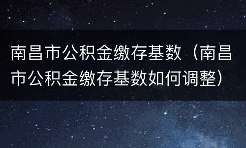 南昌市公积金缴存基数（南昌市公积金缴存基数如何调整）