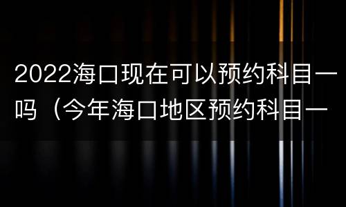 2022海口现在可以预约科目一吗（今年海口地区预约科目一很难）